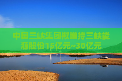 中国三峡集团拟增持三峡能源股份15亿元~30亿元