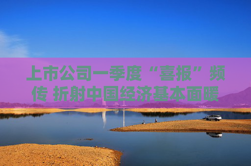 上市公司一季度“喜报”频传 折射中国经济基本面暖意浓