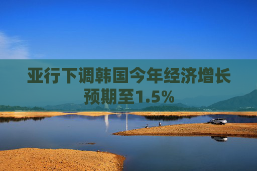亚行下调韩国今年经济增长预期至1.5%
