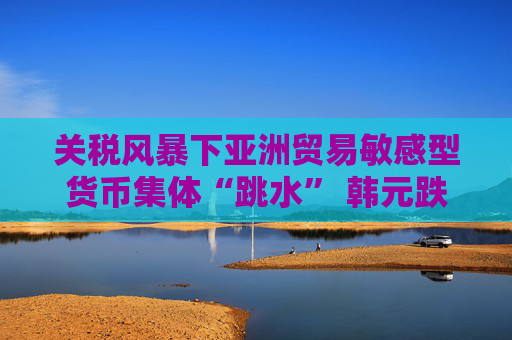 关税风暴下亚洲贸易敏感型货币集体“跳水” 韩元跌至金融危机以来最低
