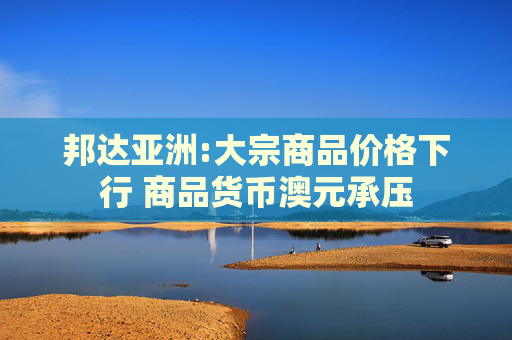 邦达亚洲:大宗商品价格下行 商品货币澳元承压