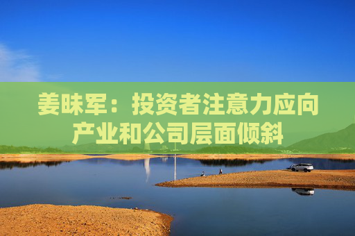 姜昧军：投资者注意力应向产业和公司层面倾斜