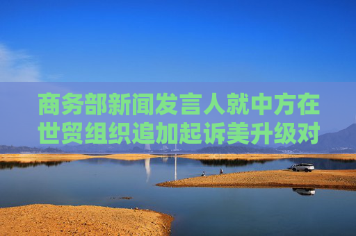 商务部新闻发言人就中方在世贸组织追加起诉美升级对华关税措施答记者问