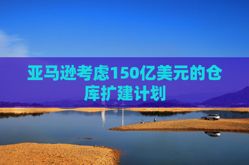 亚马逊考虑150亿美元的仓库扩建计划