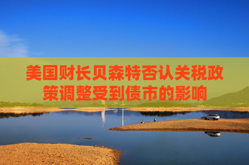 美国财长贝森特否认关税政策调整受到债市的影响