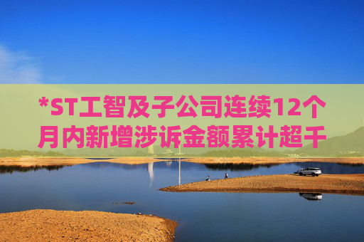 *ST工智及子公司连续12个月内新增涉诉金额累计超千万
