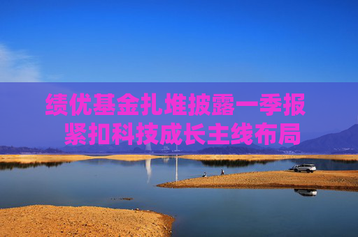 绩优基金扎堆披露一季报  紧扣科技成长主线布局