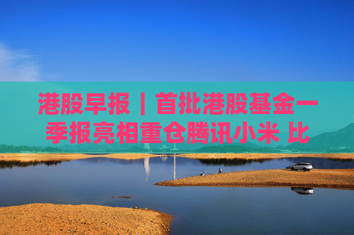 港股早报｜首批港股基金一季报亮相重仓腾讯小米 比亚迪启动41亿元员工持股计划