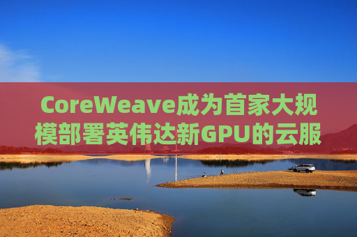 CoreWeave成为首家大规模部署英伟达新GPU的云服务提供商