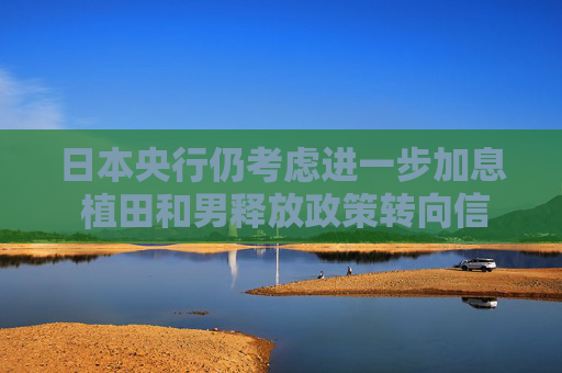 日本央行仍考虑进一步加息 植田和男释放政策转向信号 日元应声走强
