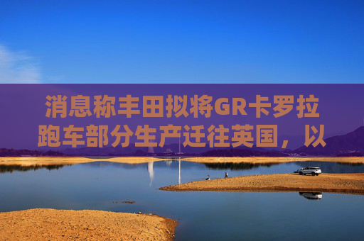 消息称丰田拟将GR卡罗拉跑车部分生产迁往英国，以供应北美市场