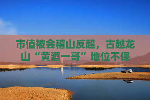 市值被会稽山反超，古越龙山“黄酒一哥”地位不保