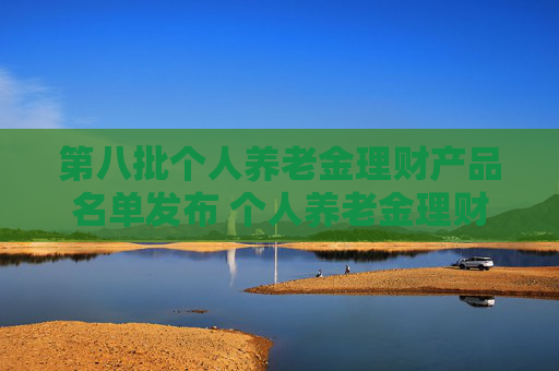 第八批个人养老金理财产品名单发布 个人养老金理财产品扩容至35只