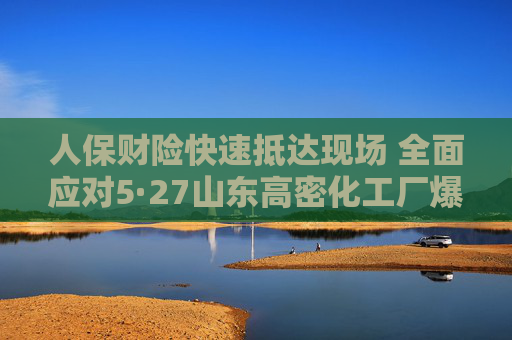 人保财险快速抵达现场 全面应对5·27山东高密化工厂爆炸事故