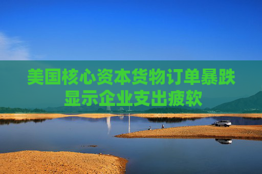 美国核心资本货物订单暴跌 显示企业支出疲软