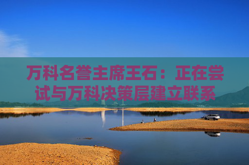 万科名誉主席王石：正在尝试与万科决策层建立联系