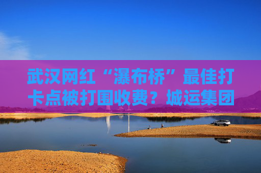 武汉网红“瀑布桥”最佳打卡点被打围收费？城运集团：系管理利用桥下空间