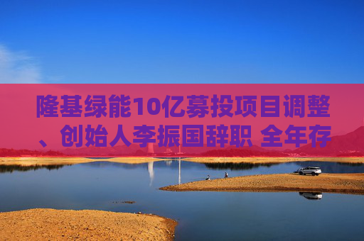隆基绿能10亿募投项目调整、创始人李振国辞职 全年存货跌价超60亿、经营现金流罕见净流出47亿