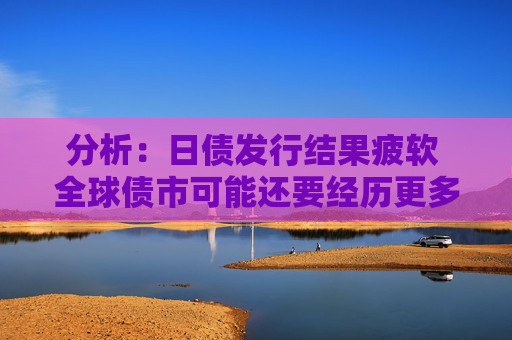 分析：日债发行结果疲软 全球债市可能还要经历更多痛苦