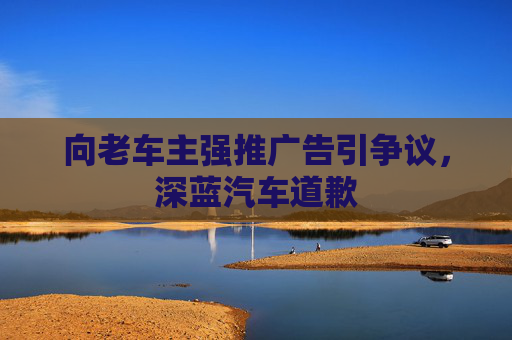 向老车主强推广告引争议，深蓝汽车道歉