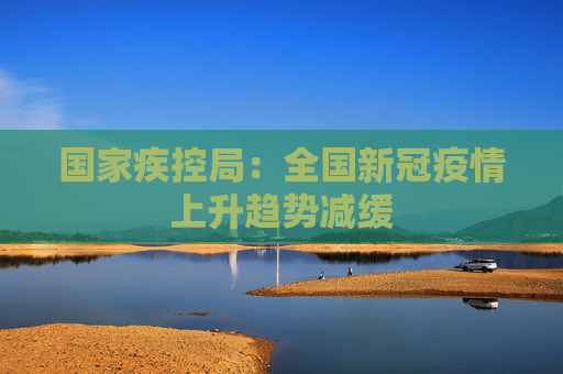 国家疾控局：全国新冠疫情上升趋势减缓