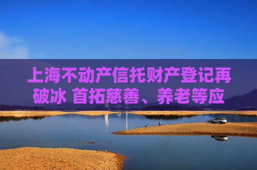 上海不动产信托财产登记再破冰 首拓慈善、养老等应用场景