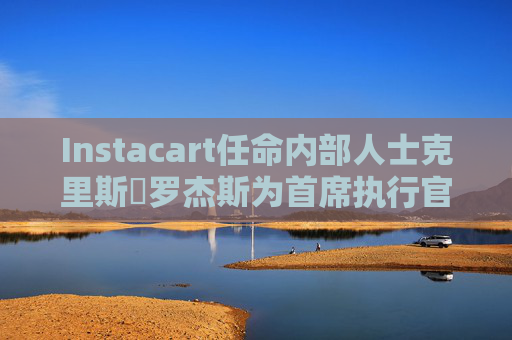 Instacart任命内部人士克里斯・罗杰斯为首席执行官
