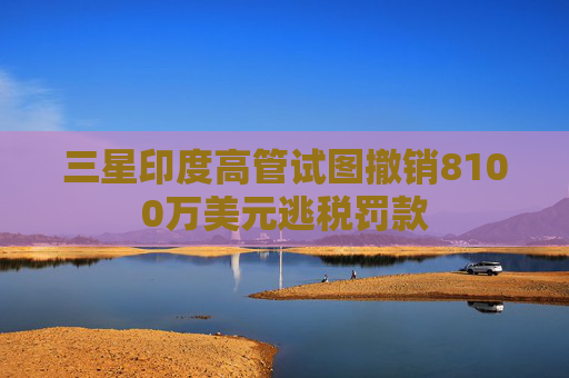 三星印度高管试图撤销8100万美元逃税罚款