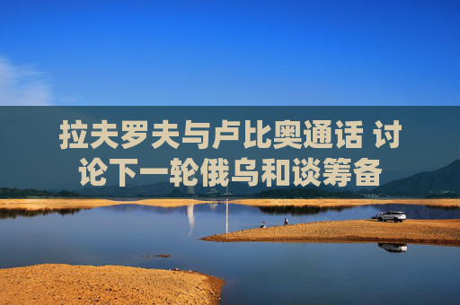 拉夫罗夫与卢比奥通话 讨论下一轮俄乌和谈筹备