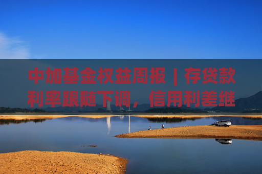 中加基金权益周报︱存贷款利率跟随下调，信用利差继续收窄
