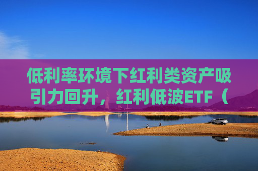 低利率环境下红利类资产吸引力回升，红利低波ETF（512890）最新规模突破165亿元