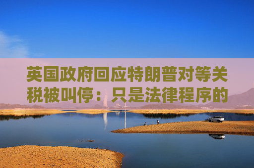 英国政府回应特朗普对等关税被叫停：只是法律程序的第一阶段
