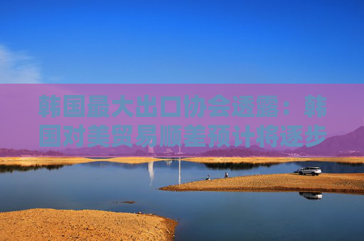 韩国最大出口协会透露：韩国对美贸易顺差预计将逐步缩小！