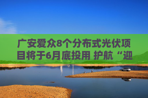 广安爱众8个分布式光伏项目将于6月底投用 护航“迎峰度夏”