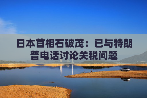 日本首相石破茂：已与特朗普电话讨论关税问题