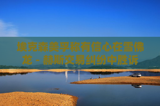 埃克森美孚称有信心在雪佛龙 - 赫斯交易纠纷中胜诉