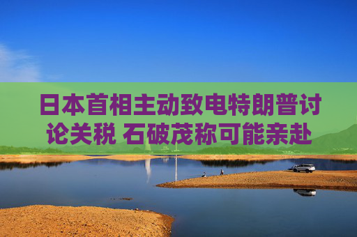 日本首相主动致电特朗普讨论关税 石破茂称可能亲赴美国