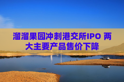 溜溜果园冲刺港交所IPO 两大主要产品售价下降
