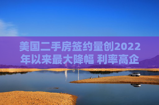 美国二手房签约量创2022年以来最大降幅 利率高企抑制需求