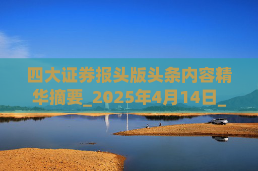 四大证券报头版头条内容精华摘要_2025年4月14日_财经新闻