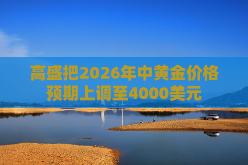 高盛把2026年中黄金价格预期上调至4000美元