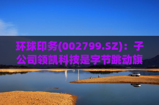 环球印务(002799.SZ)：子公司领凯科技是字节跳动旗下营销服务品牌巨量引擎运营业务的综合服务商