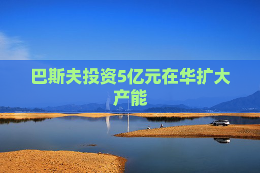 巴斯夫投资5亿元在华扩大产能