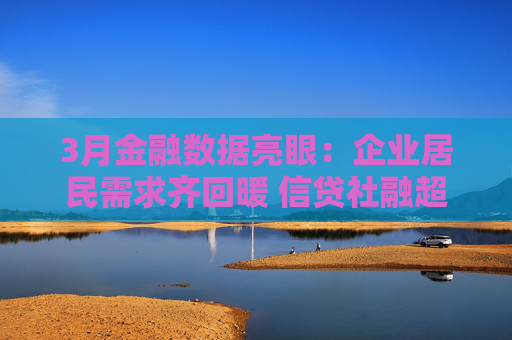 3月金融数据亮眼：企业居民需求齐回暖 信贷社融超预期攀升