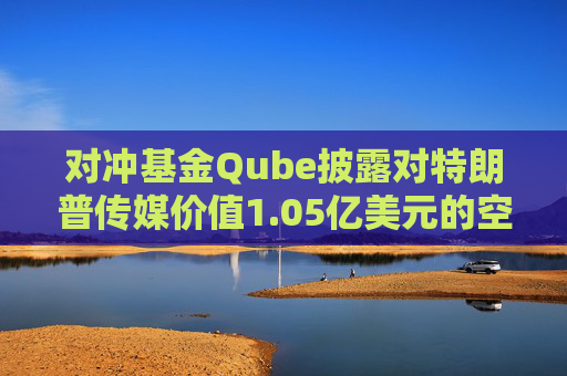对冲基金Qube披露对特朗普传媒价值1.05亿美元的空头头寸