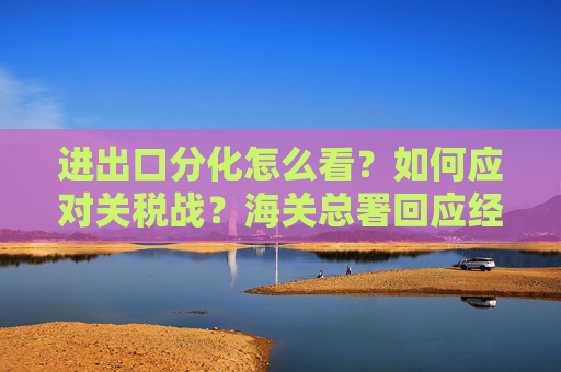 进出口分化怎么看？如何应对关税战？海关总署回应经贸热点