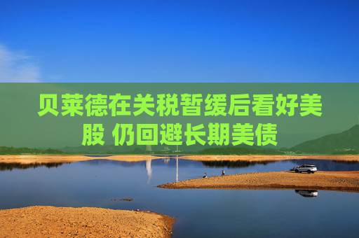 贝莱德在关税暂缓后看好美股 仍回避长期美债
