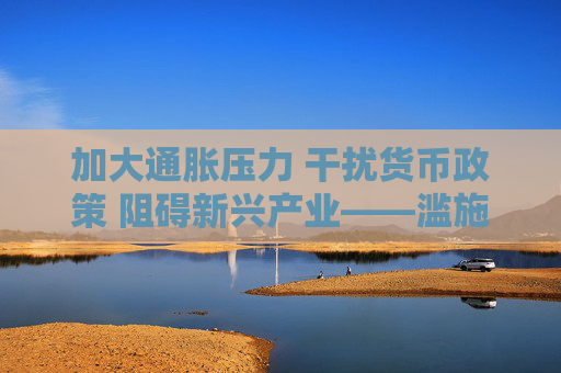 加大通胀压力 干扰货币政策 阻碍新兴产业——滥施关税加剧美国经济不确定性