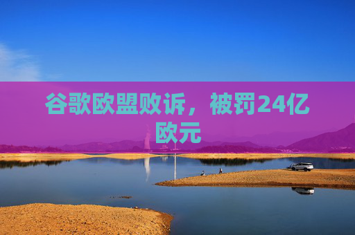 谷歌欧盟败诉，被罚24亿欧元