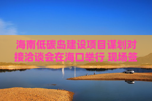 海南低碳岛建设项目谋划对接洽谈会在海口举行 现场签约23个项目，总投资额超140亿元